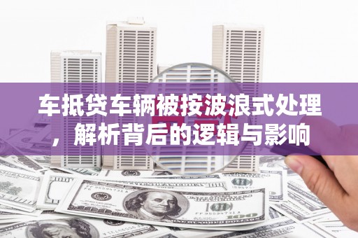 长乐车抵贷车辆被按波浪式处理，解析背后的逻辑与影响