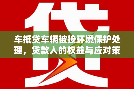 美兰车抵贷车辆被按环境保护处理，贷款人的权益与应对策略