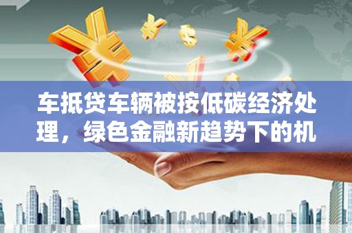 冷水滩车抵贷车辆被按低碳经济处理，绿色金融新趋势下的机遇与挑战