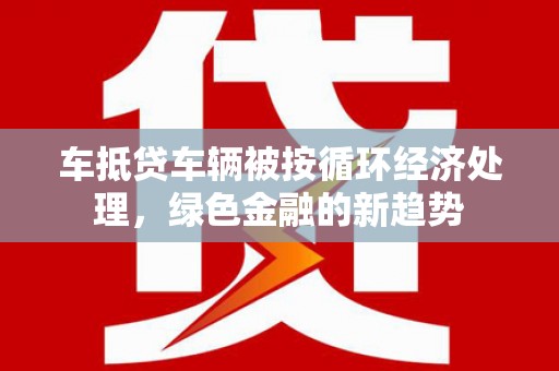 蠡县车抵贷车辆被按循环经济处理，绿色金融的新趋势