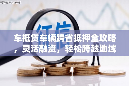 梅江车抵贷车辆跨省抵押全攻略，灵活融资，轻松跨越地域限制