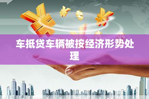 乐至车抵贷车辆被按经济形势处理