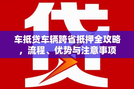 泸县车抵贷车辆跨省抵押全攻略，流程、优势与注意事项
