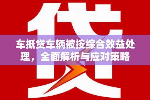 光复车抵贷车辆被按综合效益处理，全面解析与应对策略