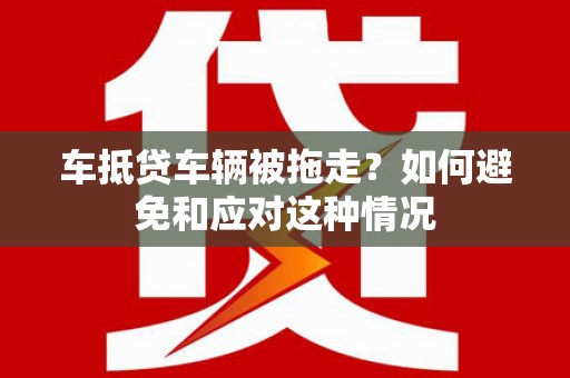 泸县车抵贷车辆被拖走？如何避免和应对这种情况