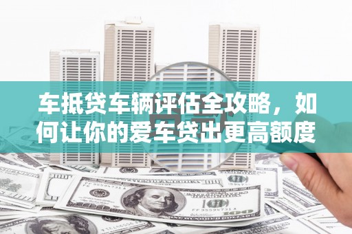 上蔡车抵贷车辆评估全攻略，如何让你的爱车贷出更高额度？