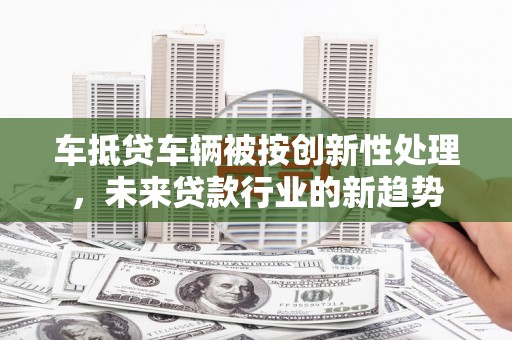 吉首车抵贷车辆被按创新性处理，未来贷款行业的新趋势