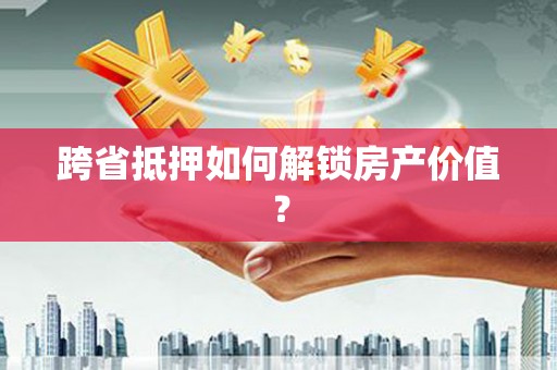 日喀则跨省抵押如何解锁房产价值？