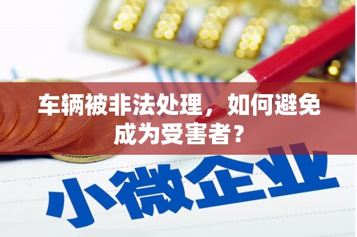 秦安车辆被非法处理，如何避免成为受害者？