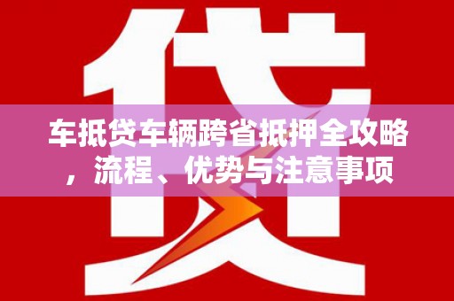 迎江车抵贷车辆跨省抵押全攻略，流程、优势与注意事项