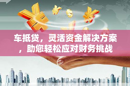 鞍山车抵贷，灵活资金解决方案，助您轻松应对财务挑战