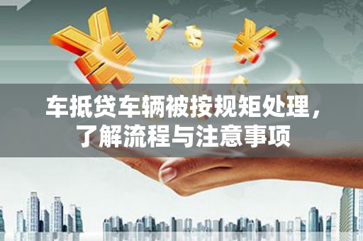 施秉车抵贷车辆被按规矩处理，了解流程与注意事项