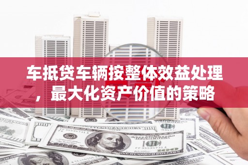 揭东车抵贷车辆按整体效益处理，最大化资产价值的策略