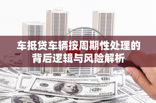 项城车抵贷车辆按周期性处理的背后逻辑与风险解析