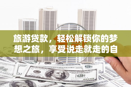咸宁旅游贷款，轻松解锁你的梦想之旅，享受说走就走的自由