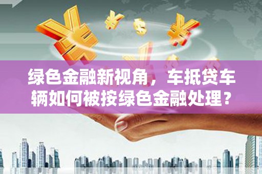章贡绿色金融新视角，车抵贷车辆如何被按绿色金融处理？