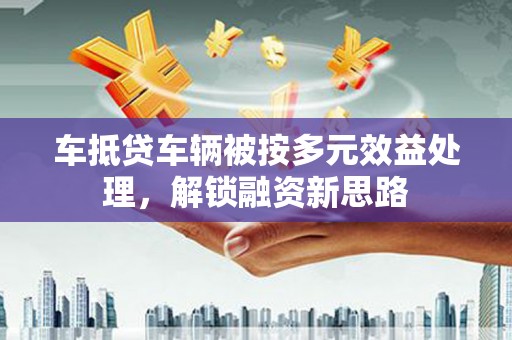 章贡车抵贷车辆被按多元效益处理，解锁融资新思路