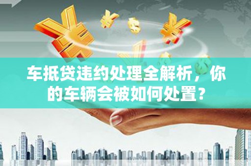 茌平车抵贷违约处理全解析，你的车辆会被如何处置？