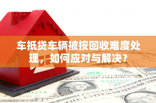 芙蓉车抵贷车辆被按回收难度处理，如何应对与解决？