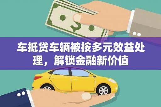 芎林车抵贷车辆被按多元效益处理，解锁金融新价值