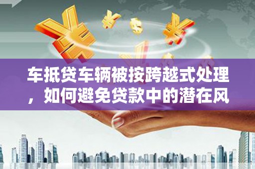 阳春车抵贷车辆被按跨越式处理，如何避免贷款中的潜在风险？