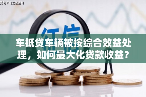 阳春车抵贷车辆被按综合效益处理，如何最大化贷款收益？