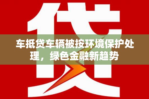 鄂城车抵贷车辆被按环境保护处理，绿色金融新趋势