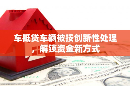 鄂城车抵贷车辆被按创新性处理，解锁资金新方式