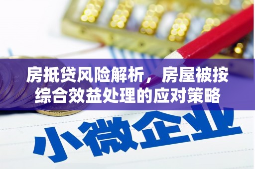 安徽房抵贷风险解析，房屋被按综合效益处理的应对策略