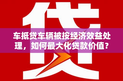 南溪车抵贷车辆被按经济效益处理，如何最大化贷款价值？