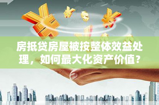 高密房抵贷房屋被按整体效益处理，如何最大化资产价值？