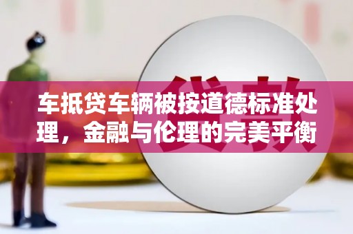 鹤壁车抵贷车辆被按道德标准处理，金融与伦理的完美平衡