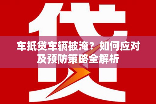 梅县车抵贷车辆被淹？如何应对及预防策略全解析
