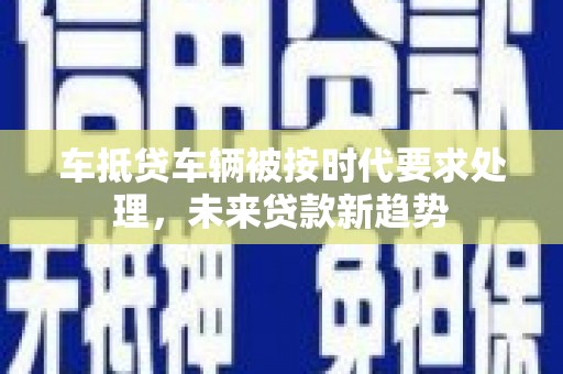 龙泉车抵贷车辆被按时代要求处理，未来贷款新趋势