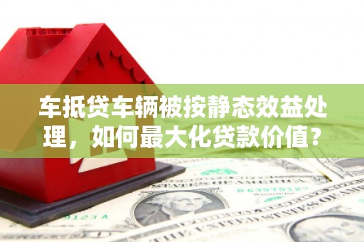 上思车抵贷车辆被按静态效益处理，如何最大化贷款价值？