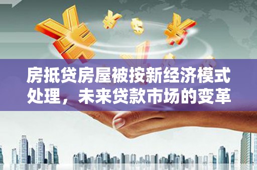 上思房抵贷房屋被按新经济模式处理，未来贷款市场的变革与机遇