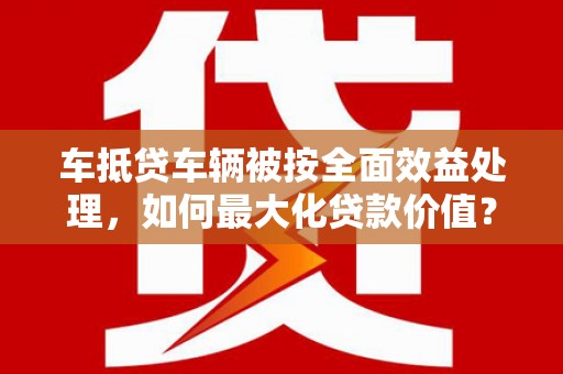 乌尔禾车抵贷车辆被按全面效益处理，如何最大化贷款价值？