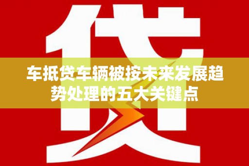 南乐车抵贷车辆被按未来发展趋势处理的五大关键点