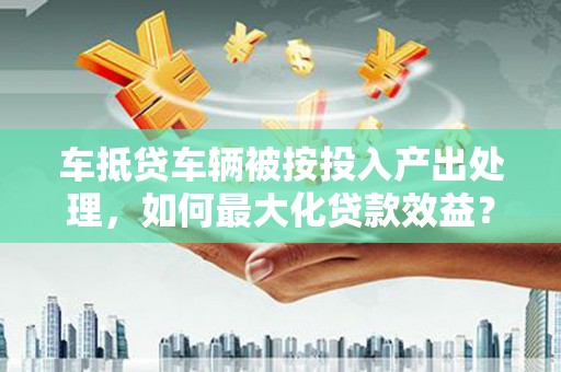 武城车抵贷车辆被按投入产出处理，如何最大化贷款效益？