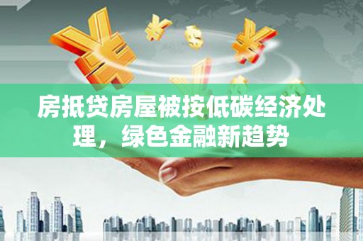 甘德房抵贷房屋被按低碳经济处理，绿色金融新趋势