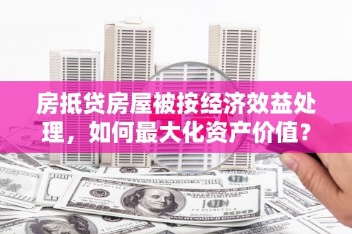 忻府房抵贷房屋被按经济效益处理，如何最大化资产价值？