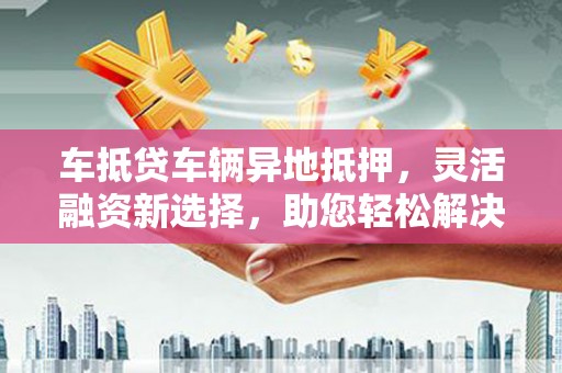 通河车抵贷车辆异地抵押，灵活融资新选择，助您轻松解决资金难题