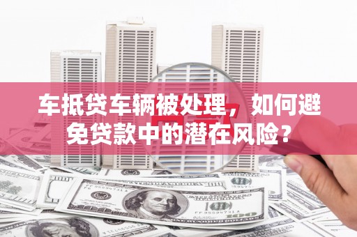 古田车抵贷车辆被处理，如何避免贷款中的潜在风险？