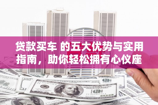 七星贷款买车 的五大优势与实用指南，助你轻松拥有心仪座驾
