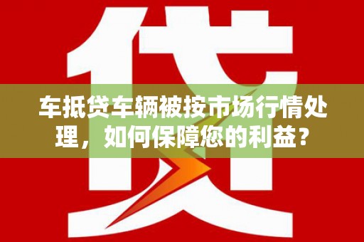 从化车抵贷车辆被按市场行情处理，如何保障您的利益？