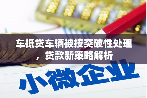 贡山车抵贷车辆被按突破性处理，贷款新策略解析