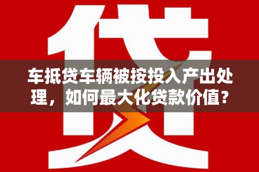 海原车抵贷车辆被按投入产出处理，如何最大化贷款价值？