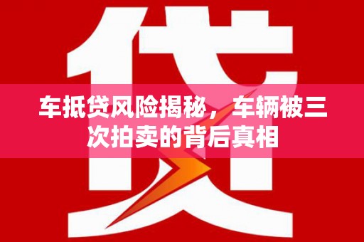 黄平车抵贷风险揭秘，车辆被三次拍卖的背后真相
