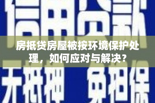 兴安房抵贷房屋被按环境保护处理，如何应对与解决？
