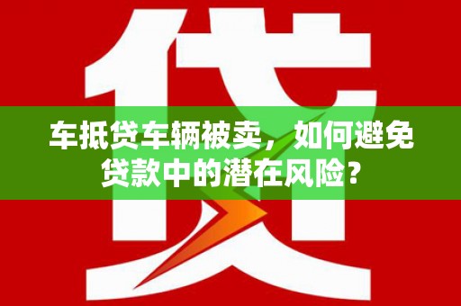 周至车抵贷车辆被卖，如何避免贷款中的潜在风险？